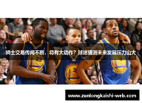 骑士交易传闻不断，将有大动作？球迷猜测未来发展压力山大